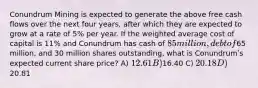 Conundrum Mining is expected to generate the above free cash flows over the next four years, after which they are expected to grow at a rate of 5% per year. If the weighted average cost of capital is 11% and Conundrum has cash of 85 million, debt of65 million, and 30 million shares outstanding, what is Conundrumʹs expected current share price? A) 12.61 B)16.40 C) 20.18 D)20.81