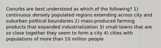 Conurbs are best understood as which of the following? 1) continuous densely populated regions extending across city and suburban political boundaries 2) mass-produced farming products that expanded industrialization 3) small towns that are so close together they seem to form a city 4) cities with populations of more than 10 million people