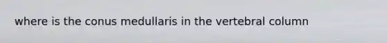 where is the conus medullaris in the <a href='https://www.questionai.com/knowledge/ki4fsP39zf-vertebral-column' class='anchor-knowledge'>vertebral column</a>