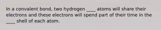 In a convalent bond, two hydrogen ____ atoms will share their electrons and these electrons will spend part of their time in the ____ shell of each atom.