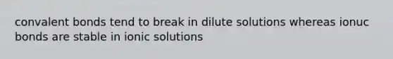 convalent bonds tend to break in dilute solutions whereas ionuc bonds are stable in ionic solutions