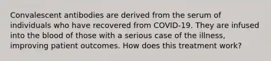 Convalescent antibodies are derived from the serum of individuals who have recovered from COVID-19. They are infused into the blood of those with a serious case of the illness, improving patient outcomes. How does this treatment work?