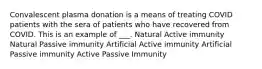 Convalescent plasma donation is a means of treating COVID patients with the sera of patients who have recovered from COVID. This is an example of ___. Natural Active immunity Natural Passive immunity Artificial Active immunity Artificial Passive immunity Active Passive Immunity