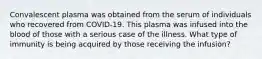 Convalescent plasma was obtained from the serum of individuals who recovered from COVID-19. This plasma was infused into the blood of those with a serious case of the illness. What type of immunity is being acquired by those receiving the infusion?