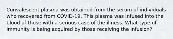 Convalescent plasma was obtained from the serum of individuals who recovered from COVID-19. This plasma was infused into the blood of those with a serious case of the illness. What type of immunity is being acquired by those receiving the infusion?