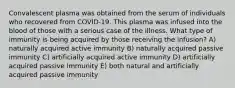 Convalescent plasma was obtained from the serum of individuals who recovered from COVID-19. This plasma was infused into the blood of those with a serious case of the illness. What type of immunity is being acquired by those receiving the infusion? A) naturally acquired active immunity B) naturally acquired passive immunity C) artificially acquired active immunity D) artificially acquired passive immunity E) both natural and artificially acquired passive immunity