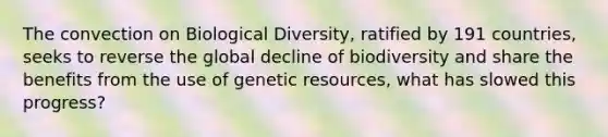 The convection on Biological Diversity, ratified by 191 countries, seeks to reverse the global decline of biodiversity and share the benefits from the use of genetic resources, what has slowed this progress?