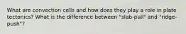 What are convection cells and how does they play a role in plate tectonics? What is the difference between "slab-pull" and "ridge-push"?