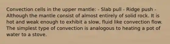 Convection cells in the upper mantle: - Slab pull - Ridge push - Although <a href='https://www.questionai.com/knowledge/kHR4HOnNY8-the-mantle' class='anchor-knowledge'>the mantle</a> consist of almost entirely of solid rock. It is hot and weak enough to exhibit a slow, fluid like convection flow. The simplest type of convection is analogous to heating a pot of water to a stove.