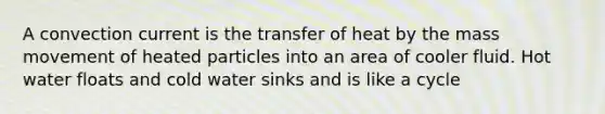 A convection current is the transfer of heat by the mass movement of heated particles into an area of cooler fluid. Hot water floats and cold water sinks and is like a cycle