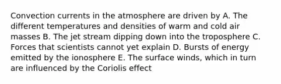 Convection currents in the atmosphere are driven by A. The different temperatures and densities of warm and cold air masses B. The jet stream dipping down into the troposphere C. Forces that scientists cannot yet explain D. Bursts of energy emitted by the ionosphere E. The surface winds, which in turn are influenced by the Coriolis effect