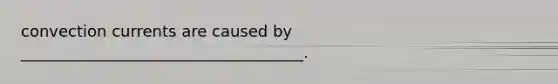 convection currents are caused by ____________________________________.