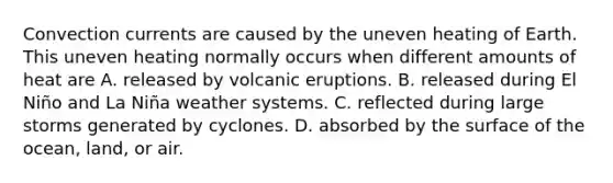 Convection currents are caused by the uneven heating of Earth. This uneven heating normally occurs when different amounts of heat are A. released by volcanic eruptions. B. released during El Niño and La Niña weather systems. C. reflected during large storms generated by cyclones. D. absorbed by the surface of the ocean, land, or air.