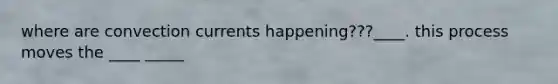 where are convection currents happening???____. this process moves the ____ _____