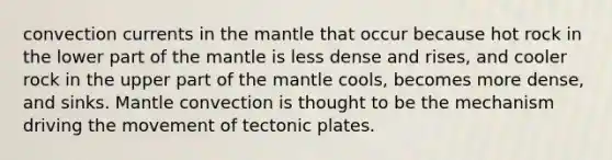 convection currents in the mantle that occur because hot rock in the lower part of the mantle is less dense and rises, and cooler rock in the upper part of the mantle cools, becomes more dense, and sinks. Mantle convection is thought to be the mechanism driving the movement of tectonic plates.