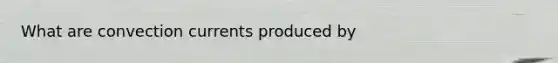 What are convection currents produced by