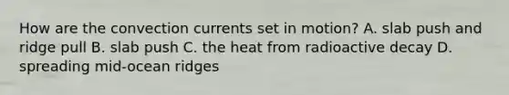 How are the convection currents set in motion? A. slab push and ridge pull B. slab push C. the heat from radioactive decay D. spreading mid-ocean ridges