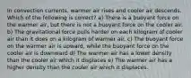 In convection currents, warmer air rises and cooler air descends. Which of the following is correct? a) There is a buoyant force on the warmer air, but there is not a buoyant force on the cooler air. b) The gravitational force pulls harder on each kilogram of cooler air than it does on a kilogram of warmer air. c) The buoyant force on the warmer air is upward, while the buoyant force on the cooler air is downward d) The warmer air has a lower density than the cooler air which it displaces e) The warmer air has a higher density than the cooler air which it displaces.