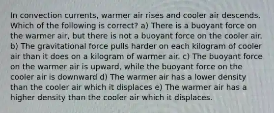 In convection currents, warmer air rises and cooler air descends. Which of the following is correct? a) There is a buoyant force on the warmer air, but there is not a buoyant force on the cooler air. b) The gravitational force pulls harder on each kilogram of cooler air than it does on a kilogram of warmer air. c) The buoyant force on the warmer air is upward, while the buoyant force on the cooler air is downward d) The warmer air has a lower density than the cooler air which it displaces e) The warmer air has a higher density than the cooler air which it displaces.