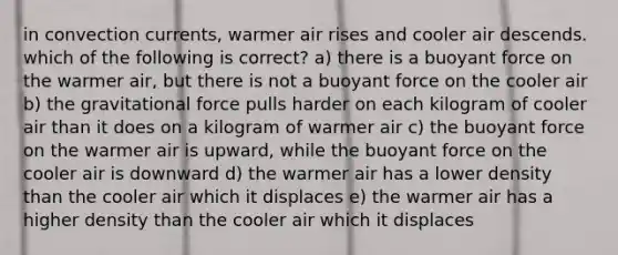 in convection currents, warmer air rises and cooler air descends. which of the following is correct? a) there is a buoyant force on the warmer air, but there is not a buoyant force on the cooler air b) the gravitational force pulls harder on each kilogram of cooler air than it does on a kilogram of warmer air c) the buoyant force on the warmer air is upward, while the buoyant force on the cooler air is downward d) the warmer air has a lower density than the cooler air which it displaces e) the warmer air has a higher density than the cooler air which it displaces