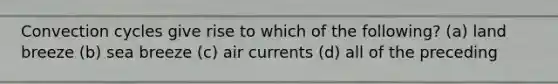 Convection cycles give rise to which of the following? (a) land breeze (b) sea breeze (c) air currents (d) all of the preceding
