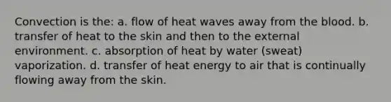 Convection is the: a. flow of heat waves away from the blood. b. transfer of heat to the skin and then to the external environment. c. absorption of heat by water (sweat) vaporization. d. transfer of heat energy to air that is continually flowing away from the skin.