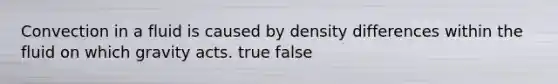 Convection in a fluid is caused by density differences within the fluid on which gravity acts. true false