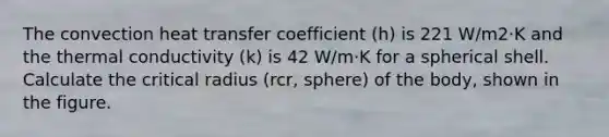 The convection heat transfer coefficient (h) is 221 W/m2⋅K and the thermal conductivity (k) is 42 W/m⋅K for a spherical shell. Calculate the critical radius (rcr, sphere) of the body, shown in the figure.