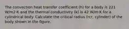 The convection heat transfer coefficient (h) for a body is 221 W/m2⋅K and the thermal conductivity (k) is 42 W/m⋅K for a cylindrical body. Calculate the critical radius (rcr, cylinder) of the body shown in the figure.