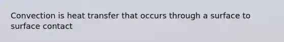 Convection is heat transfer that occurs through a surface to surface contact