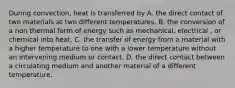 During convection, heat is transferred by A. the direct contact of two materials at two different temperatures. B. the conversion of a non thermal form of energy such as mechanical, electrical , or chemical into heat. C. the transfer of energy from a material with a higher temperature to one with a lower temperature without an intervening medium or contact. D. the direct contact between a circulating medium and another material of a different temperature.