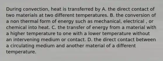 During convection, heat is transferred by A. the direct contact of two materials at two different temperatures. B. the conversion of a non thermal form of energy such as mechanical, electrical , or chemical into heat. C. the transfer of energy from a material with a higher temperature to one with a lower temperature without an intervening medium or contact. D. the direct contact between a circulating medium and another material of a different temperature.