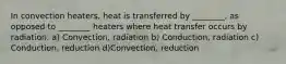 In convection heaters, heat is transferred by ________, as opposed to ________ heaters where heat transfer occurs by radiation. a) Convection, radiation b) Conduction, radiation c) Conduction, reduction d)Convection, reduction