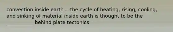 convection inside earth -- the cycle of heating, rising, cooling, and sinking of material inside earth is thought to be the ___________ behind plate tectonics