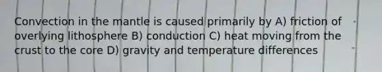 Convection in the mantle is caused primarily by A) friction of overlying lithosphere B) conduction C) heat moving from the crust to the core D) gravity and temperature differences