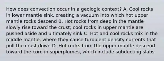 How does convection occur in a geologic context? A. Cool rocks in lower mantle sink, creating a vacuum into which hot upper mantle rocks descend B. Hot rocks from deep in the mantle slowly rise toward the crust; cool rocks in upper mantle are pushed aside and ultimately sink C. Hot and cool rocks mix in the middle mantle, where they cause turbulent density currents that pull the crust down D. Hot rocks from the upper mantle descend toward the core in superplumes, which include subducting slabs