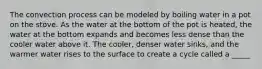 The convection process can be modeled by boiling water in a pot on the stove. As the water at the bottom of the pot is heated, the water at the bottom expands and becomes less dense than the cooler water above it. The cooler, denser water sinks, and the warmer water rises to the surface to create a cycle called a _____