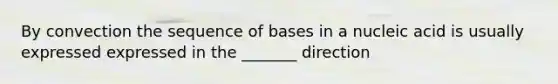 By convection the sequence of bases in a nucleic acid is usually expressed expressed in the _______ direction