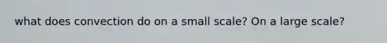 what does convection do on a small scale? On a large scale?