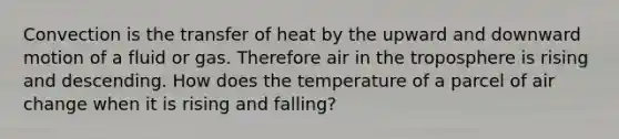 Convection is the transfer of heat by the upward and downward motion of a fluid or gas. Therefore air in the troposphere is rising and descending. How does the temperature of a parcel of air change when it is rising and falling?