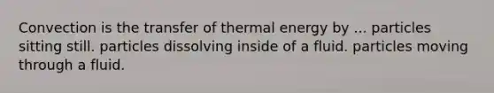 Convection is the transfer of thermal energy by ... particles sitting still. particles dissolving inside of a fluid. particles moving through a fluid.