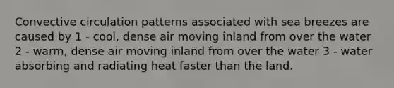 Convective circulation patterns associated with sea breezes are caused by 1 - cool, dense air moving inland from over the water 2 - warm, dense air moving inland from over the water 3 - water absorbing and radiating heat faster than the land.