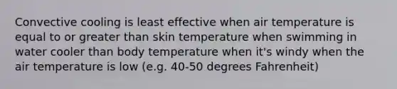 Convective cooling is least effective when air temperature is equal to or greater than skin temperature when swimming in water cooler than body temperature when it's windy when the air temperature is low (e.g. 40-50 degrees Fahrenheit)