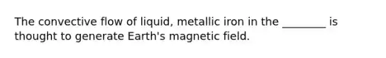 The convective flow of liquid, metallic iron in the ________ is thought to generate Earth's magnetic field.