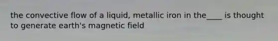 the convective flow of a liquid, metallic iron in the____ is thought to generate earth's magnetic field