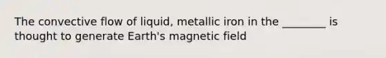 The convective flow of liquid, metallic iron in the ________ is thought to generate Earth's magnetic field