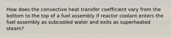 How does the convective heat transfer coefficient vary from the bottom to the top of a fuel assembly if reactor coolant enters the fuel assembly as subcooled water and exits as superheated steam?