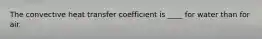 The convective heat transfer coefficient is ____ for water than for air.