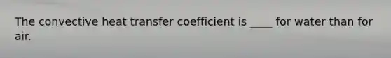 The convective heat transfer coefficient is ____ for water than for air.