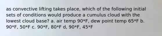 as convective lifting takes place, which of the following initial sets of conditions would produce a cumulus cloud with the lowest cloud base? a. air temp 90*F, dew point temp 65*F b. 90*F, 50*F c. 90*F, 80*F d, 90*F, 45*F